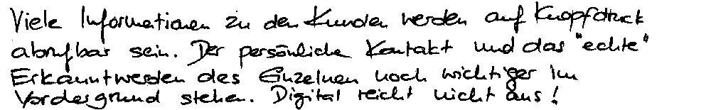 Viele Informationen zu den Kunden werden auf Knopfdruck abrufbar sein. Der persönlich Kontakt und das "echte" Erkannt-werden des Einzelnen noch wichtiger im Vordergrund stehen . Digital reicht nicht aus!